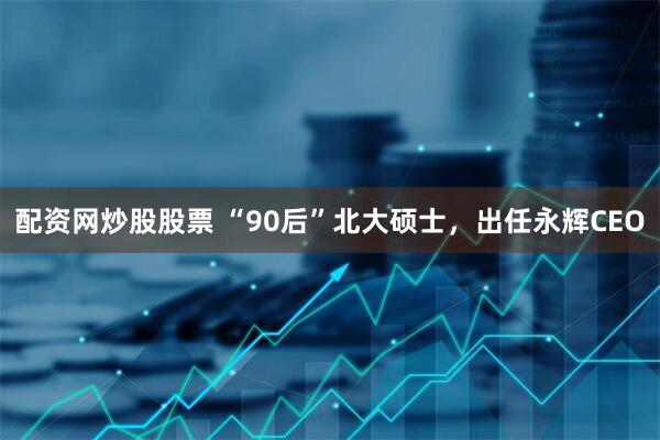 配资网炒股股票 “90后”北大硕士，出任永辉CEO