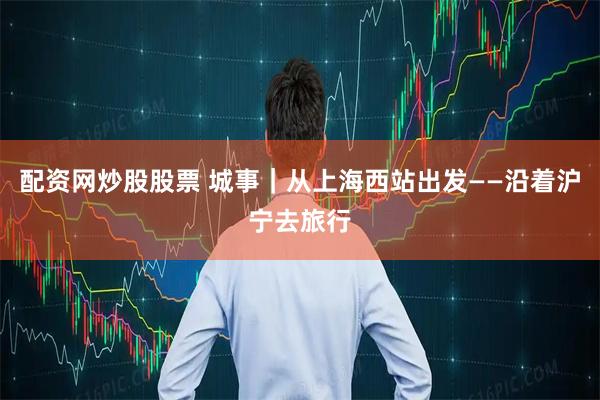 配资网炒股股票 城事｜从上海西站出发——沿着沪宁去旅行