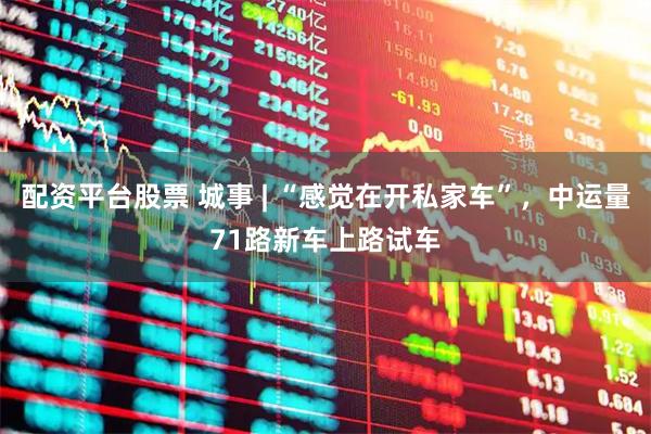 配资平台股票 城事 | “感觉在开私家车”，中运量71路新车上路试车