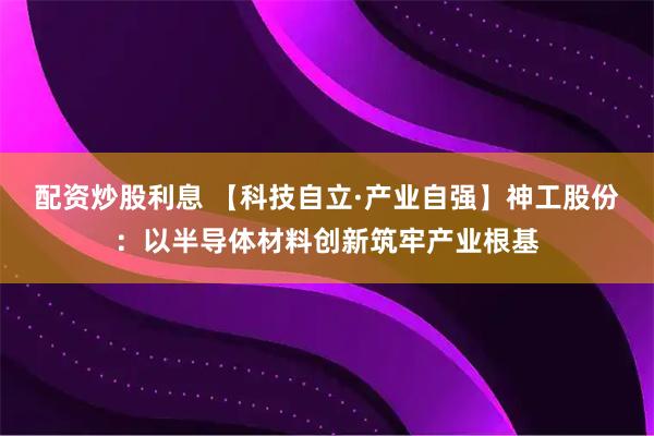配资炒股利息 【科技自立·产业自强】神工股份：以半导体材料创新筑牢产业根基