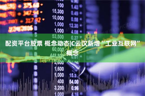 配资平台股票 概念动态|C云汉新增“工业互联网”概念